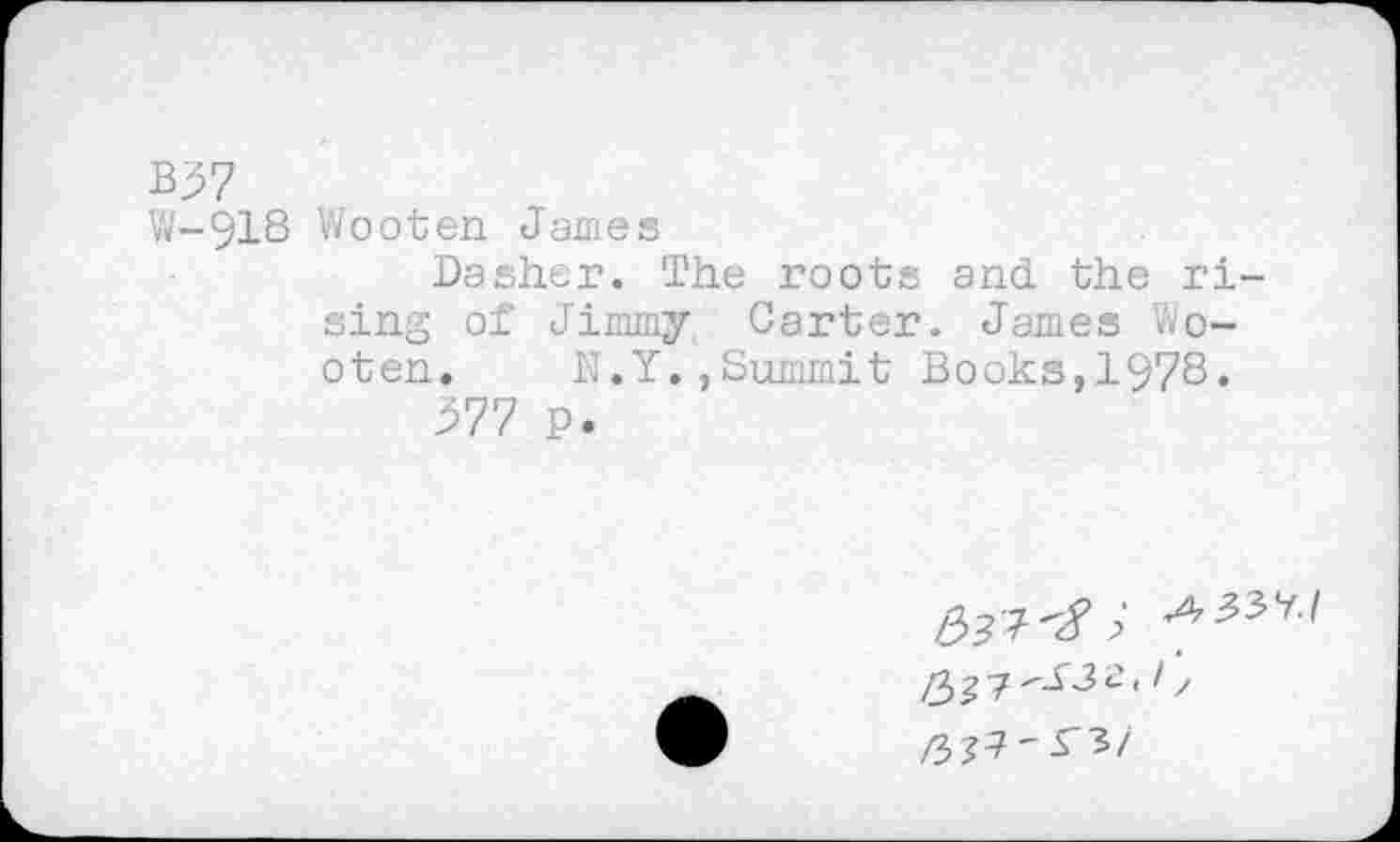 ﻿B37
W-918 Wooten James
Dasher. The roots and the rising of Jimmy Carter. James Wooten. N.Y.,Summit Books,1978.
^77 p.
